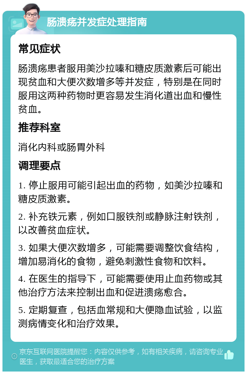 肠溃疡并发症处理指南 常见症状 肠溃疡患者服用美沙拉嗪和糖皮质激素后可能出现贫血和大便次数增多等并发症，特别是在同时服用这两种药物时更容易发生消化道出血和慢性贫血。 推荐科室 消化内科或肠胃外科 调理要点 1. 停止服用可能引起出血的药物，如美沙拉嗪和糖皮质激素。 2. 补充铁元素，例如口服铁剂或静脉注射铁剂，以改善贫血症状。 3. 如果大便次数增多，可能需要调整饮食结构，增加易消化的食物，避免刺激性食物和饮料。 4. 在医生的指导下，可能需要使用止血药物或其他治疗方法来控制出血和促进溃疡愈合。 5. 定期复查，包括血常规和大便隐血试验，以监测病情变化和治疗效果。