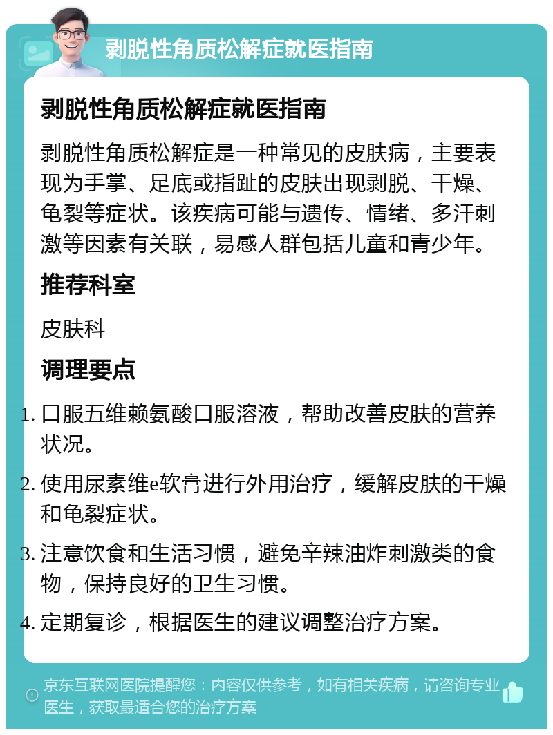 剥脱性角质松解症就医指南 剥脱性角质松解症就医指南 剥脱性角质松解症是一种常见的皮肤病，主要表现为手掌、足底或指趾的皮肤出现剥脱、干燥、龟裂等症状。该疾病可能与遗传、情绪、多汗刺激等因素有关联，易感人群包括儿童和青少年。 推荐科室 皮肤科 调理要点 口服五维赖氨酸口服溶液，帮助改善皮肤的营养状况。 使用尿素维e软膏进行外用治疗，缓解皮肤的干燥和龟裂症状。 注意饮食和生活习惯，避免辛辣油炸刺激类的食物，保持良好的卫生习惯。 定期复诊，根据医生的建议调整治疗方案。