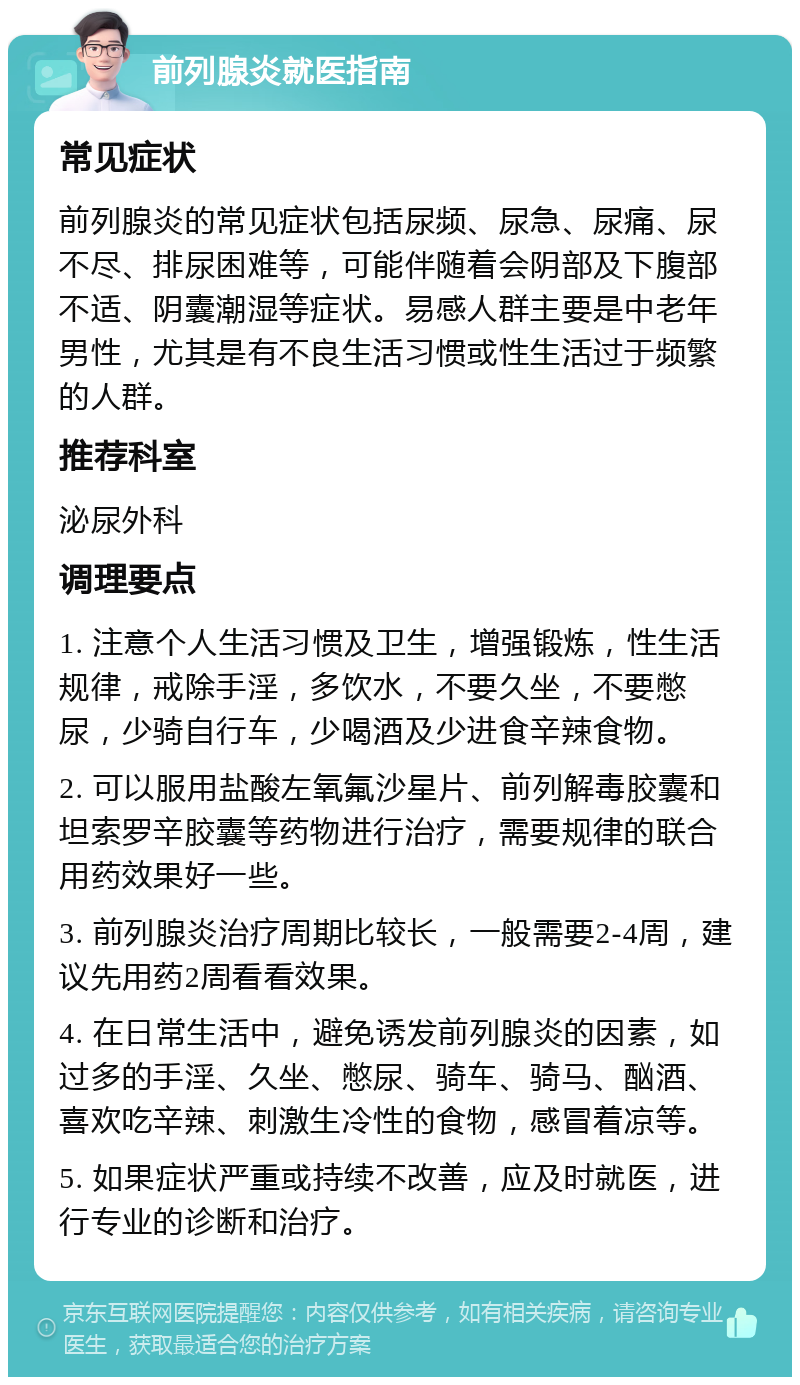 前列腺炎就医指南 常见症状 前列腺炎的常见症状包括尿频、尿急、尿痛、尿不尽、排尿困难等，可能伴随着会阴部及下腹部不适、阴囊潮湿等症状。易感人群主要是中老年男性，尤其是有不良生活习惯或性生活过于频繁的人群。 推荐科室 泌尿外科 调理要点 1. 注意个人生活习惯及卫生，增强锻炼，性生活规律，戒除手淫，多饮水，不要久坐，不要憋尿，少骑自行车，少喝酒及少进食辛辣食物。 2. 可以服用盐酸左氧氟沙星片、前列解毒胶囊和坦索罗辛胶囊等药物进行治疗，需要规律的联合用药效果好一些。 3. 前列腺炎治疗周期比较长，一般需要2-4周，建议先用药2周看看效果。 4. 在日常生活中，避免诱发前列腺炎的因素，如过多的手淫、久坐、憋尿、骑车、骑马、酗酒、喜欢吃辛辣、刺激生冷性的食物，感冒着凉等。 5. 如果症状严重或持续不改善，应及时就医，进行专业的诊断和治疗。