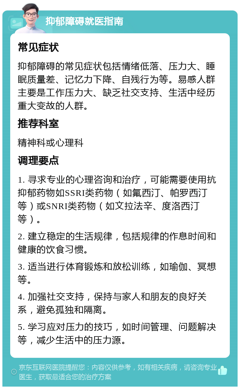 抑郁障碍就医指南 常见症状 抑郁障碍的常见症状包括情绪低落、压力大、睡眠质量差、记忆力下降、自残行为等。易感人群主要是工作压力大、缺乏社交支持、生活中经历重大变故的人群。 推荐科室 精神科或心理科 调理要点 1. 寻求专业的心理咨询和治疗，可能需要使用抗抑郁药物如SSRI类药物（如氟西汀、帕罗西汀等）或SNRI类药物（如文拉法辛、度洛西汀等）。 2. 建立稳定的生活规律，包括规律的作息时间和健康的饮食习惯。 3. 适当进行体育锻炼和放松训练，如瑜伽、冥想等。 4. 加强社交支持，保持与家人和朋友的良好关系，避免孤独和隔离。 5. 学习应对压力的技巧，如时间管理、问题解决等，减少生活中的压力源。