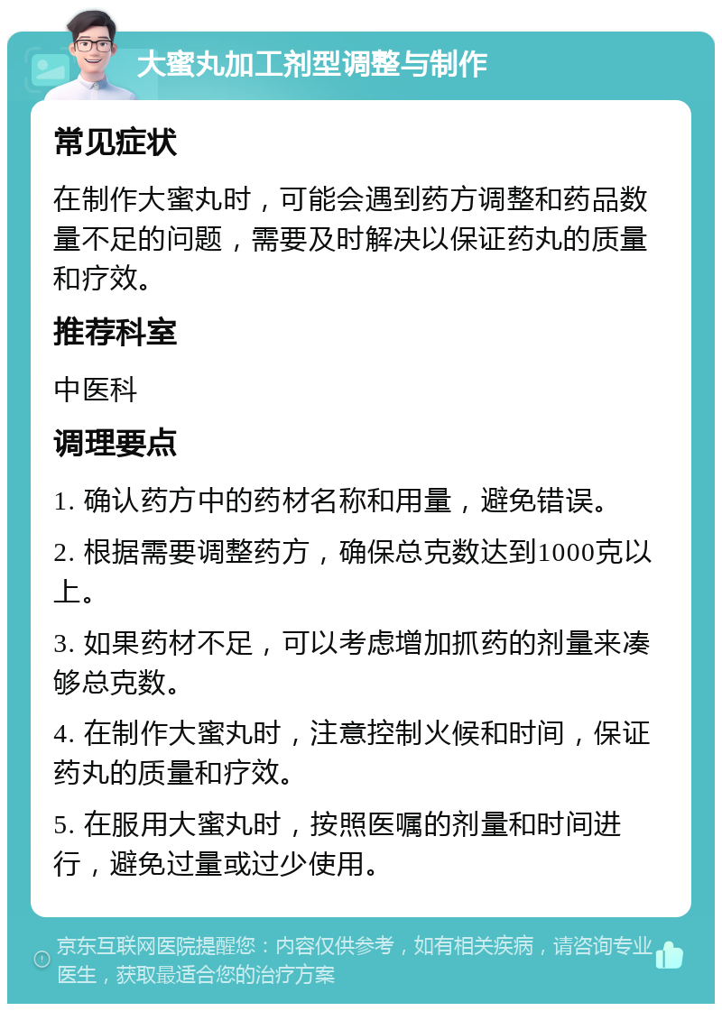 大蜜丸加工剂型调整与制作 常见症状 在制作大蜜丸时，可能会遇到药方调整和药品数量不足的问题，需要及时解决以保证药丸的质量和疗效。 推荐科室 中医科 调理要点 1. 确认药方中的药材名称和用量，避免错误。 2. 根据需要调整药方，确保总克数达到1000克以上。 3. 如果药材不足，可以考虑增加抓药的剂量来凑够总克数。 4. 在制作大蜜丸时，注意控制火候和时间，保证药丸的质量和疗效。 5. 在服用大蜜丸时，按照医嘱的剂量和时间进行，避免过量或过少使用。