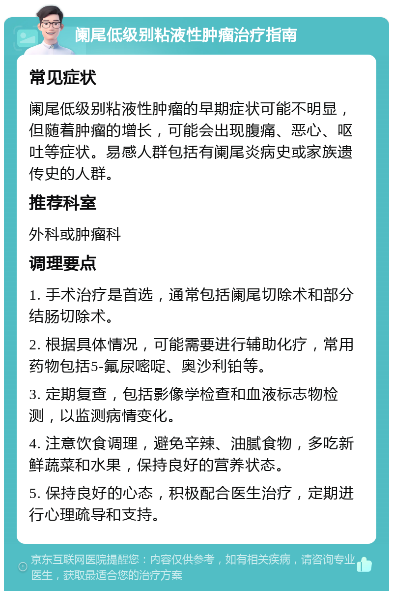 阑尾低级别粘液性肿瘤治疗指南 常见症状 阑尾低级别粘液性肿瘤的早期症状可能不明显，但随着肿瘤的增长，可能会出现腹痛、恶心、呕吐等症状。易感人群包括有阑尾炎病史或家族遗传史的人群。 推荐科室 外科或肿瘤科 调理要点 1. 手术治疗是首选，通常包括阑尾切除术和部分结肠切除术。 2. 根据具体情况，可能需要进行辅助化疗，常用药物包括5-氟尿嘧啶、奥沙利铂等。 3. 定期复查，包括影像学检查和血液标志物检测，以监测病情变化。 4. 注意饮食调理，避免辛辣、油腻食物，多吃新鲜蔬菜和水果，保持良好的营养状态。 5. 保持良好的心态，积极配合医生治疗，定期进行心理疏导和支持。