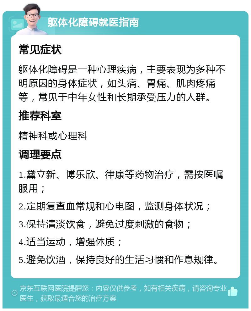 躯体化障碍就医指南 常见症状 躯体化障碍是一种心理疾病，主要表现为多种不明原因的身体症状，如头痛、胃痛、肌肉疼痛等，常见于中年女性和长期承受压力的人群。 推荐科室 精神科或心理科 调理要点 1.黛立新、博乐欣、律康等药物治疗，需按医嘱服用； 2.定期复查血常规和心电图，监测身体状况； 3.保持清淡饮食，避免过度刺激的食物； 4.适当运动，增强体质； 5.避免饮酒，保持良好的生活习惯和作息规律。