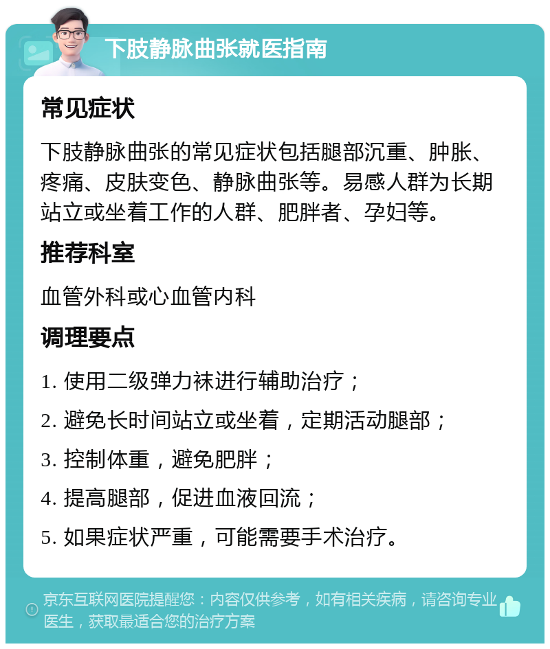 下肢静脉曲张就医指南 常见症状 下肢静脉曲张的常见症状包括腿部沉重、肿胀、疼痛、皮肤变色、静脉曲张等。易感人群为长期站立或坐着工作的人群、肥胖者、孕妇等。 推荐科室 血管外科或心血管内科 调理要点 1. 使用二级弹力袜进行辅助治疗； 2. 避免长时间站立或坐着，定期活动腿部； 3. 控制体重，避免肥胖； 4. 提高腿部，促进血液回流； 5. 如果症状严重，可能需要手术治疗。