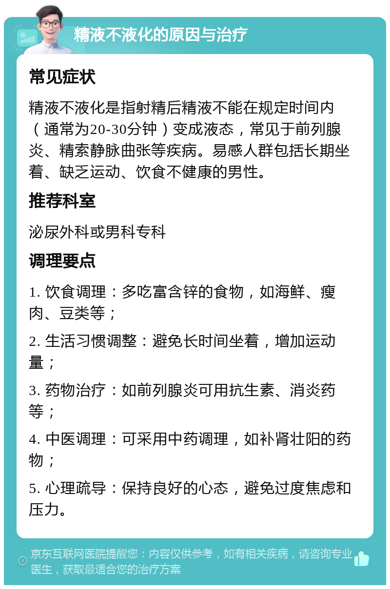 精液不液化的原因与治疗 常见症状 精液不液化是指射精后精液不能在规定时间内（通常为20-30分钟）变成液态，常见于前列腺炎、精索静脉曲张等疾病。易感人群包括长期坐着、缺乏运动、饮食不健康的男性。 推荐科室 泌尿外科或男科专科 调理要点 1. 饮食调理：多吃富含锌的食物，如海鲜、瘦肉、豆类等； 2. 生活习惯调整：避免长时间坐着，增加运动量； 3. 药物治疗：如前列腺炎可用抗生素、消炎药等； 4. 中医调理：可采用中药调理，如补肾壮阳的药物； 5. 心理疏导：保持良好的心态，避免过度焦虑和压力。