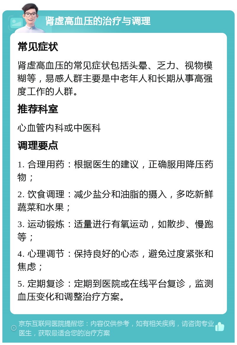 肾虚高血压的治疗与调理 常见症状 肾虚高血压的常见症状包括头晕、乏力、视物模糊等，易感人群主要是中老年人和长期从事高强度工作的人群。 推荐科室 心血管内科或中医科 调理要点 1. 合理用药：根据医生的建议，正确服用降压药物； 2. 饮食调理：减少盐分和油脂的摄入，多吃新鲜蔬菜和水果； 3. 运动锻炼：适量进行有氧运动，如散步、慢跑等； 4. 心理调节：保持良好的心态，避免过度紧张和焦虑； 5. 定期复诊：定期到医院或在线平台复诊，监测血压变化和调整治疗方案。