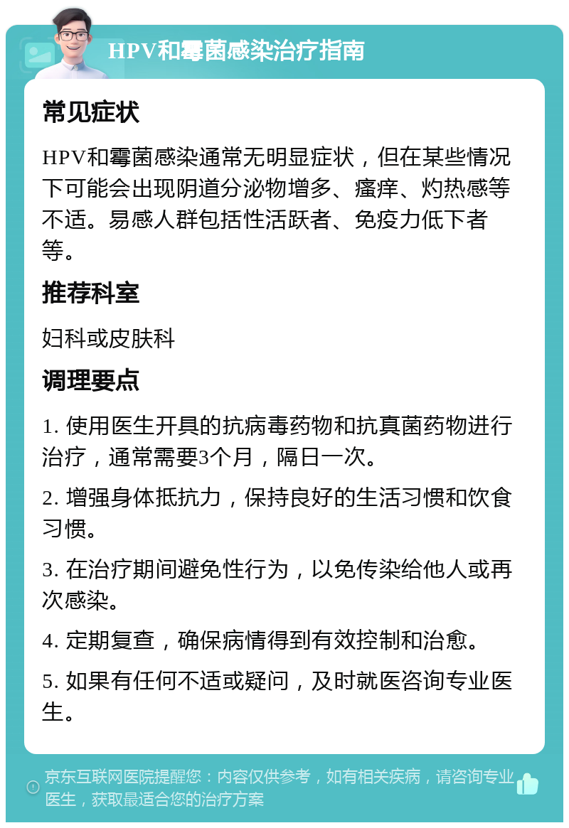 HPV和霉菌感染治疗指南 常见症状 HPV和霉菌感染通常无明显症状，但在某些情况下可能会出现阴道分泌物增多、瘙痒、灼热感等不适。易感人群包括性活跃者、免疫力低下者等。 推荐科室 妇科或皮肤科 调理要点 1. 使用医生开具的抗病毒药物和抗真菌药物进行治疗，通常需要3个月，隔日一次。 2. 增强身体抵抗力，保持良好的生活习惯和饮食习惯。 3. 在治疗期间避免性行为，以免传染给他人或再次感染。 4. 定期复查，确保病情得到有效控制和治愈。 5. 如果有任何不适或疑问，及时就医咨询专业医生。