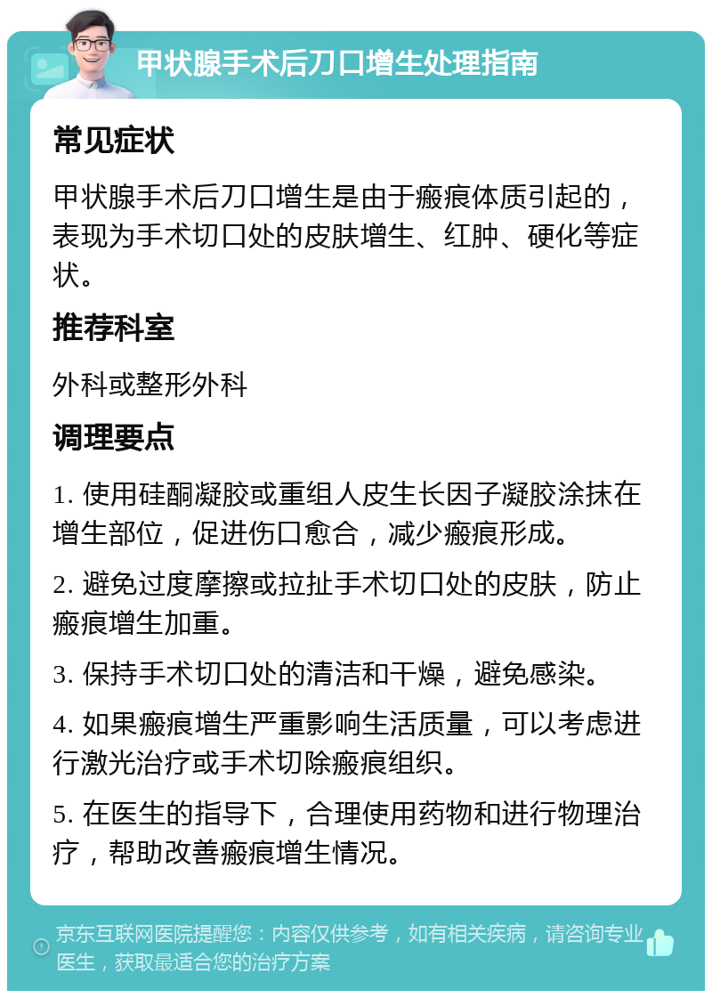 甲状腺手术后刀口增生处理指南 常见症状 甲状腺手术后刀口增生是由于瘢痕体质引起的，表现为手术切口处的皮肤增生、红肿、硬化等症状。 推荐科室 外科或整形外科 调理要点 1. 使用硅酮凝胶或重组人皮生长因子凝胶涂抹在增生部位，促进伤口愈合，减少瘢痕形成。 2. 避免过度摩擦或拉扯手术切口处的皮肤，防止瘢痕增生加重。 3. 保持手术切口处的清洁和干燥，避免感染。 4. 如果瘢痕增生严重影响生活质量，可以考虑进行激光治疗或手术切除瘢痕组织。 5. 在医生的指导下，合理使用药物和进行物理治疗，帮助改善瘢痕增生情况。