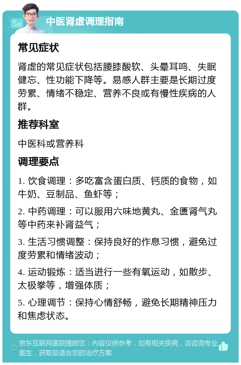 中医肾虚调理指南 常见症状 肾虚的常见症状包括腰膝酸软、头晕耳鸣、失眠健忘、性功能下降等。易感人群主要是长期过度劳累、情绪不稳定、营养不良或有慢性疾病的人群。 推荐科室 中医科或营养科 调理要点 1. 饮食调理：多吃富含蛋白质、钙质的食物，如牛奶、豆制品、鱼虾等； 2. 中药调理：可以服用六味地黄丸、金匮肾气丸等中药来补肾益气； 3. 生活习惯调整：保持良好的作息习惯，避免过度劳累和情绪波动； 4. 运动锻炼：适当进行一些有氧运动，如散步、太极拳等，增强体质； 5. 心理调节：保持心情舒畅，避免长期精神压力和焦虑状态。