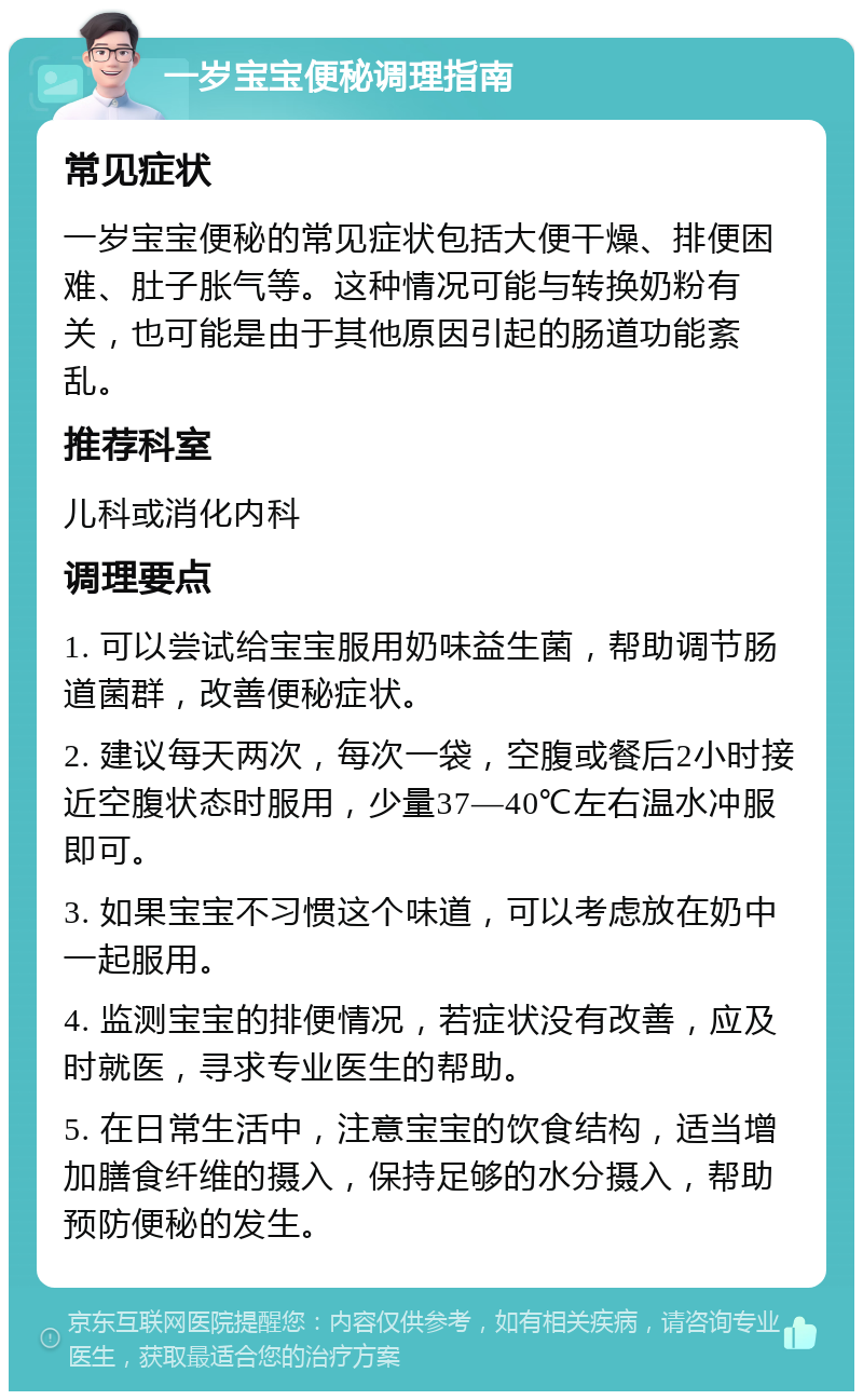 一岁宝宝便秘调理指南 常见症状 一岁宝宝便秘的常见症状包括大便干燥、排便困难、肚子胀气等。这种情况可能与转换奶粉有关，也可能是由于其他原因引起的肠道功能紊乱。 推荐科室 儿科或消化内科 调理要点 1. 可以尝试给宝宝服用奶味益生菌，帮助调节肠道菌群，改善便秘症状。 2. 建议每天两次，每次一袋，空腹或餐后2小时接近空腹状态时服用，少量37—40℃左右温水冲服即可。 3. 如果宝宝不习惯这个味道，可以考虑放在奶中一起服用。 4. 监测宝宝的排便情况，若症状没有改善，应及时就医，寻求专业医生的帮助。 5. 在日常生活中，注意宝宝的饮食结构，适当增加膳食纤维的摄入，保持足够的水分摄入，帮助预防便秘的发生。