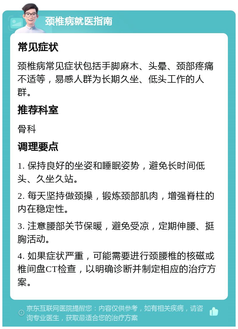 颈椎病就医指南 常见症状 颈椎病常见症状包括手脚麻木、头晕、颈部疼痛不适等，易感人群为长期久坐、低头工作的人群。 推荐科室 骨科 调理要点 1. 保持良好的坐姿和睡眠姿势，避免长时间低头、久坐久站。 2. 每天坚持做颈操，锻炼颈部肌肉，增强脊柱的内在稳定性。 3. 注意腰部关节保暖，避免受凉，定期伸腰、挺胸活动。 4. 如果症状严重，可能需要进行颈腰椎的核磁或椎间盘CT检查，以明确诊断并制定相应的治疗方案。