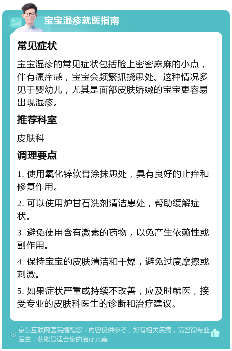 宝宝湿疹就医指南 常见症状 宝宝湿疹的常见症状包括脸上密密麻麻的小点，伴有瘙痒感，宝宝会频繁抓挠患处。这种情况多见于婴幼儿，尤其是面部皮肤娇嫩的宝宝更容易出现湿疹。 推荐科室 皮肤科 调理要点 1. 使用氧化锌软膏涂抹患处，具有良好的止痒和修复作用。 2. 可以使用炉甘石洗剂清洁患处，帮助缓解症状。 3. 避免使用含有激素的药物，以免产生依赖性或副作用。 4. 保持宝宝的皮肤清洁和干燥，避免过度摩擦或刺激。 5. 如果症状严重或持续不改善，应及时就医，接受专业的皮肤科医生的诊断和治疗建议。