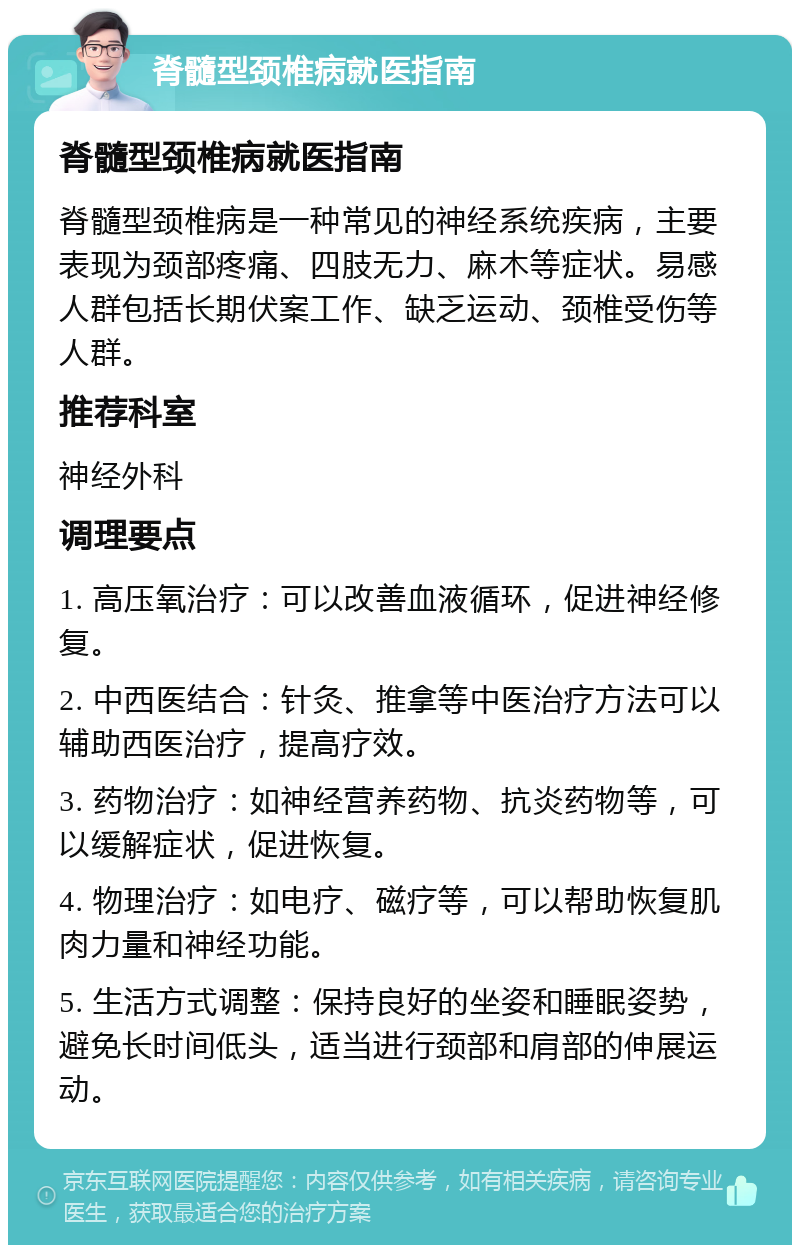 脊髓型颈椎病就医指南 脊髓型颈椎病就医指南 脊髓型颈椎病是一种常见的神经系统疾病，主要表现为颈部疼痛、四肢无力、麻木等症状。易感人群包括长期伏案工作、缺乏运动、颈椎受伤等人群。 推荐科室 神经外科 调理要点 1. 高压氧治疗：可以改善血液循环，促进神经修复。 2. 中西医结合：针灸、推拿等中医治疗方法可以辅助西医治疗，提高疗效。 3. 药物治疗：如神经营养药物、抗炎药物等，可以缓解症状，促进恢复。 4. 物理治疗：如电疗、磁疗等，可以帮助恢复肌肉力量和神经功能。 5. 生活方式调整：保持良好的坐姿和睡眠姿势，避免长时间低头，适当进行颈部和肩部的伸展运动。