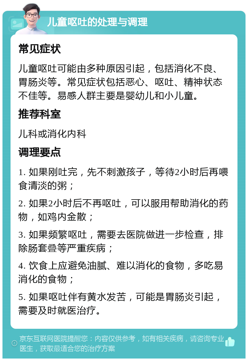 儿童呕吐的处理与调理 常见症状 儿童呕吐可能由多种原因引起，包括消化不良、胃肠炎等。常见症状包括恶心、呕吐、精神状态不佳等。易感人群主要是婴幼儿和小儿童。 推荐科室 儿科或消化内科 调理要点 1. 如果刚吐完，先不刺激孩子，等待2小时后再喂食清淡的粥； 2. 如果2小时后不再呕吐，可以服用帮助消化的药物，如鸡内金散； 3. 如果频繁呕吐，需要去医院做进一步检查，排除肠套叠等严重疾病； 4. 饮食上应避免油腻、难以消化的食物，多吃易消化的食物； 5. 如果呕吐伴有黄水发苦，可能是胃肠炎引起，需要及时就医治疗。