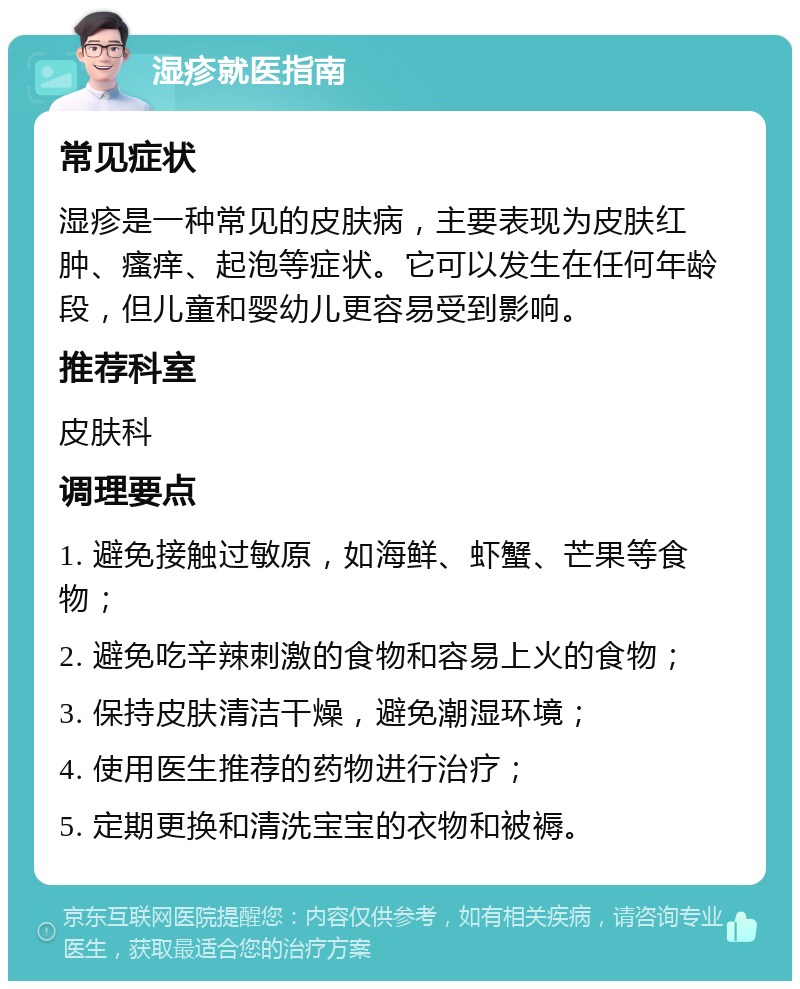 湿疹就医指南 常见症状 湿疹是一种常见的皮肤病，主要表现为皮肤红肿、瘙痒、起泡等症状。它可以发生在任何年龄段，但儿童和婴幼儿更容易受到影响。 推荐科室 皮肤科 调理要点 1. 避免接触过敏原，如海鲜、虾蟹、芒果等食物； 2. 避免吃辛辣刺激的食物和容易上火的食物； 3. 保持皮肤清洁干燥，避免潮湿环境； 4. 使用医生推荐的药物进行治疗； 5. 定期更换和清洗宝宝的衣物和被褥。