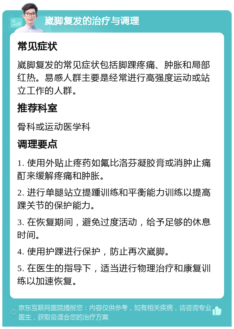 崴脚复发的治疗与调理 常见症状 崴脚复发的常见症状包括脚踝疼痛、肿胀和局部红热。易感人群主要是经常进行高强度运动或站立工作的人群。 推荐科室 骨科或运动医学科 调理要点 1. 使用外贴止疼药如氟比洛芬凝胶膏或消肿止痛酊来缓解疼痛和肿胀。 2. 进行单腿站立提踵训练和平衡能力训练以提高踝关节的保护能力。 3. 在恢复期间，避免过度活动，给予足够的休息时间。 4. 使用护踝进行保护，防止再次崴脚。 5. 在医生的指导下，适当进行物理治疗和康复训练以加速恢复。