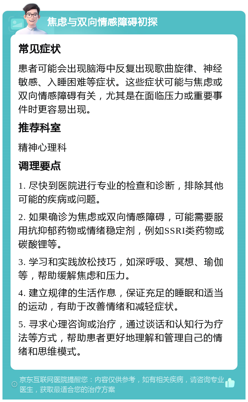 焦虑与双向情感障碍初探 常见症状 患者可能会出现脑海中反复出现歌曲旋律、神经敏感、入睡困难等症状。这些症状可能与焦虑或双向情感障碍有关，尤其是在面临压力或重要事件时更容易出现。 推荐科室 精神心理科 调理要点 1. 尽快到医院进行专业的检查和诊断，排除其他可能的疾病或问题。 2. 如果确诊为焦虑或双向情感障碍，可能需要服用抗抑郁药物或情绪稳定剂，例如SSRI类药物或碳酸锂等。 3. 学习和实践放松技巧，如深呼吸、冥想、瑜伽等，帮助缓解焦虑和压力。 4. 建立规律的生活作息，保证充足的睡眠和适当的运动，有助于改善情绪和减轻症状。 5. 寻求心理咨询或治疗，通过谈话和认知行为疗法等方式，帮助患者更好地理解和管理自己的情绪和思维模式。