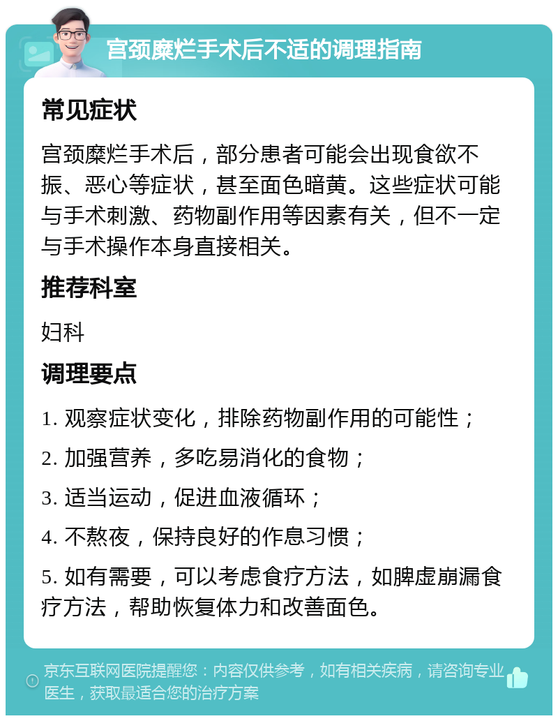 宫颈糜烂手术后不适的调理指南 常见症状 宫颈糜烂手术后，部分患者可能会出现食欲不振、恶心等症状，甚至面色暗黄。这些症状可能与手术刺激、药物副作用等因素有关，但不一定与手术操作本身直接相关。 推荐科室 妇科 调理要点 1. 观察症状变化，排除药物副作用的可能性； 2. 加强营养，多吃易消化的食物； 3. 适当运动，促进血液循环； 4. 不熬夜，保持良好的作息习惯； 5. 如有需要，可以考虑食疗方法，如脾虚崩漏食疗方法，帮助恢复体力和改善面色。