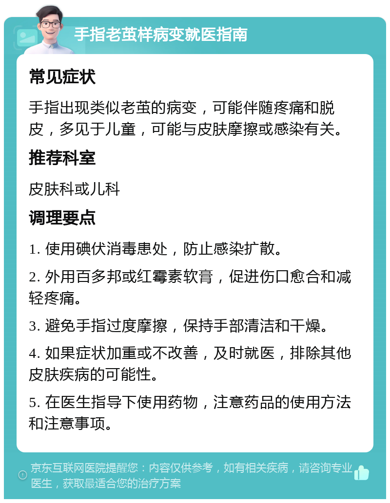 手指老茧样病变就医指南 常见症状 手指出现类似老茧的病变，可能伴随疼痛和脱皮，多见于儿童，可能与皮肤摩擦或感染有关。 推荐科室 皮肤科或儿科 调理要点 1. 使用碘伏消毒患处，防止感染扩散。 2. 外用百多邦或红霉素软膏，促进伤口愈合和减轻疼痛。 3. 避免手指过度摩擦，保持手部清洁和干燥。 4. 如果症状加重或不改善，及时就医，排除其他皮肤疾病的可能性。 5. 在医生指导下使用药物，注意药品的使用方法和注意事项。