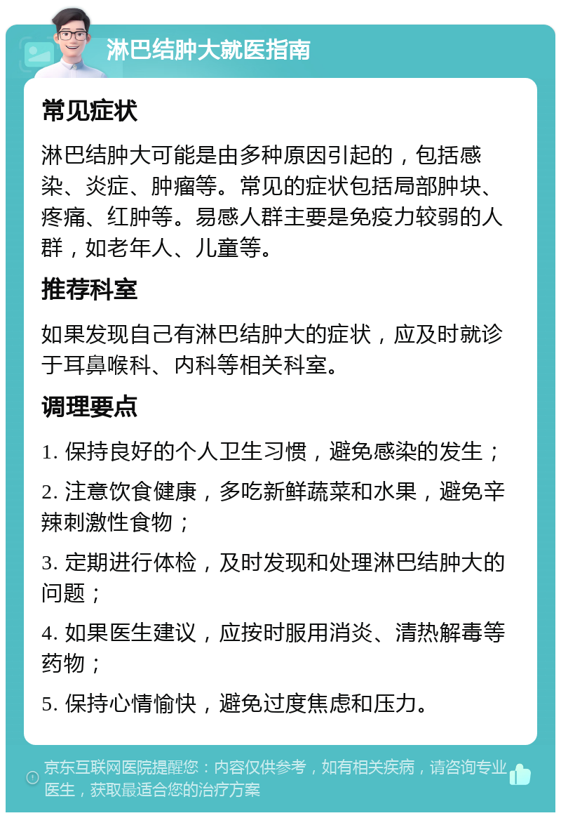 淋巴结肿大就医指南 常见症状 淋巴结肿大可能是由多种原因引起的，包括感染、炎症、肿瘤等。常见的症状包括局部肿块、疼痛、红肿等。易感人群主要是免疫力较弱的人群，如老年人、儿童等。 推荐科室 如果发现自己有淋巴结肿大的症状，应及时就诊于耳鼻喉科、内科等相关科室。 调理要点 1. 保持良好的个人卫生习惯，避免感染的发生； 2. 注意饮食健康，多吃新鲜蔬菜和水果，避免辛辣刺激性食物； 3. 定期进行体检，及时发现和处理淋巴结肿大的问题； 4. 如果医生建议，应按时服用消炎、清热解毒等药物； 5. 保持心情愉快，避免过度焦虑和压力。