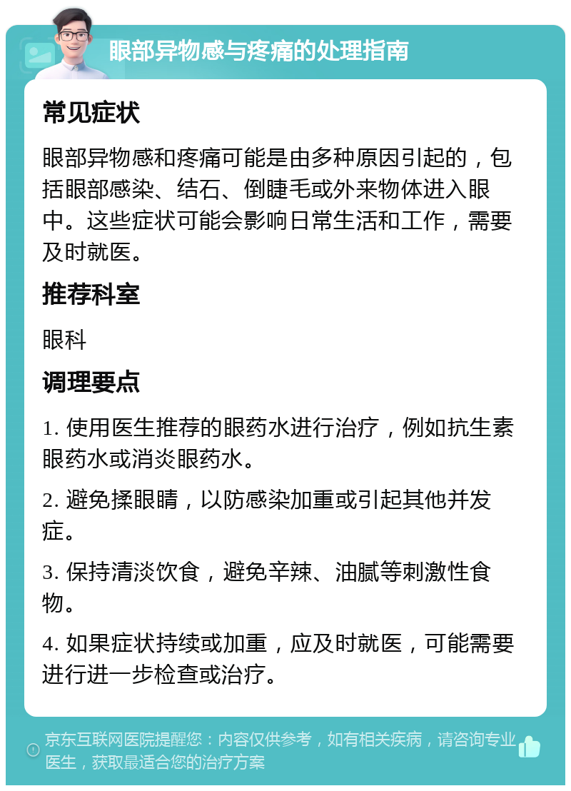 眼部异物感与疼痛的处理指南 常见症状 眼部异物感和疼痛可能是由多种原因引起的，包括眼部感染、结石、倒睫毛或外来物体进入眼中。这些症状可能会影响日常生活和工作，需要及时就医。 推荐科室 眼科 调理要点 1. 使用医生推荐的眼药水进行治疗，例如抗生素眼药水或消炎眼药水。 2. 避免揉眼睛，以防感染加重或引起其他并发症。 3. 保持清淡饮食，避免辛辣、油腻等刺激性食物。 4. 如果症状持续或加重，应及时就医，可能需要进行进一步检查或治疗。