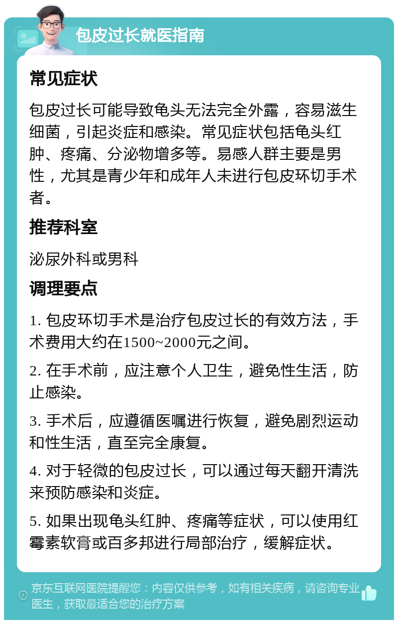 包皮过长就医指南 常见症状 包皮过长可能导致龟头无法完全外露，容易滋生细菌，引起炎症和感染。常见症状包括龟头红肿、疼痛、分泌物增多等。易感人群主要是男性，尤其是青少年和成年人未进行包皮环切手术者。 推荐科室 泌尿外科或男科 调理要点 1. 包皮环切手术是治疗包皮过长的有效方法，手术费用大约在1500~2000元之间。 2. 在手术前，应注意个人卫生，避免性生活，防止感染。 3. 手术后，应遵循医嘱进行恢复，避免剧烈运动和性生活，直至完全康复。 4. 对于轻微的包皮过长，可以通过每天翻开清洗来预防感染和炎症。 5. 如果出现龟头红肿、疼痛等症状，可以使用红霉素软膏或百多邦进行局部治疗，缓解症状。