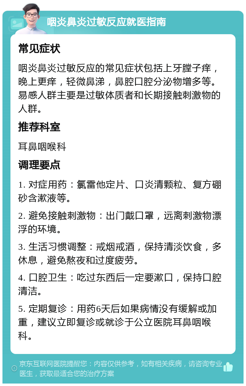 咽炎鼻炎过敏反应就医指南 常见症状 咽炎鼻炎过敏反应的常见症状包括上牙膛子痒，晚上更痒，轻微鼻涕，鼻腔口腔分泌物增多等。易感人群主要是过敏体质者和长期接触刺激物的人群。 推荐科室 耳鼻咽喉科 调理要点 1. 对症用药：氯雷他定片、口炎清颗粒、复方硼砂含漱液等。 2. 避免接触刺激物：出门戴口罩，远离刺激物漂浮的环境。 3. 生活习惯调整：戒烟戒酒，保持清淡饮食，多休息，避免熬夜和过度疲劳。 4. 口腔卫生：吃过东西后一定要漱口，保持口腔清洁。 5. 定期复诊：用药6天后如果病情没有缓解或加重，建议立即复诊或就诊于公立医院耳鼻咽喉科。