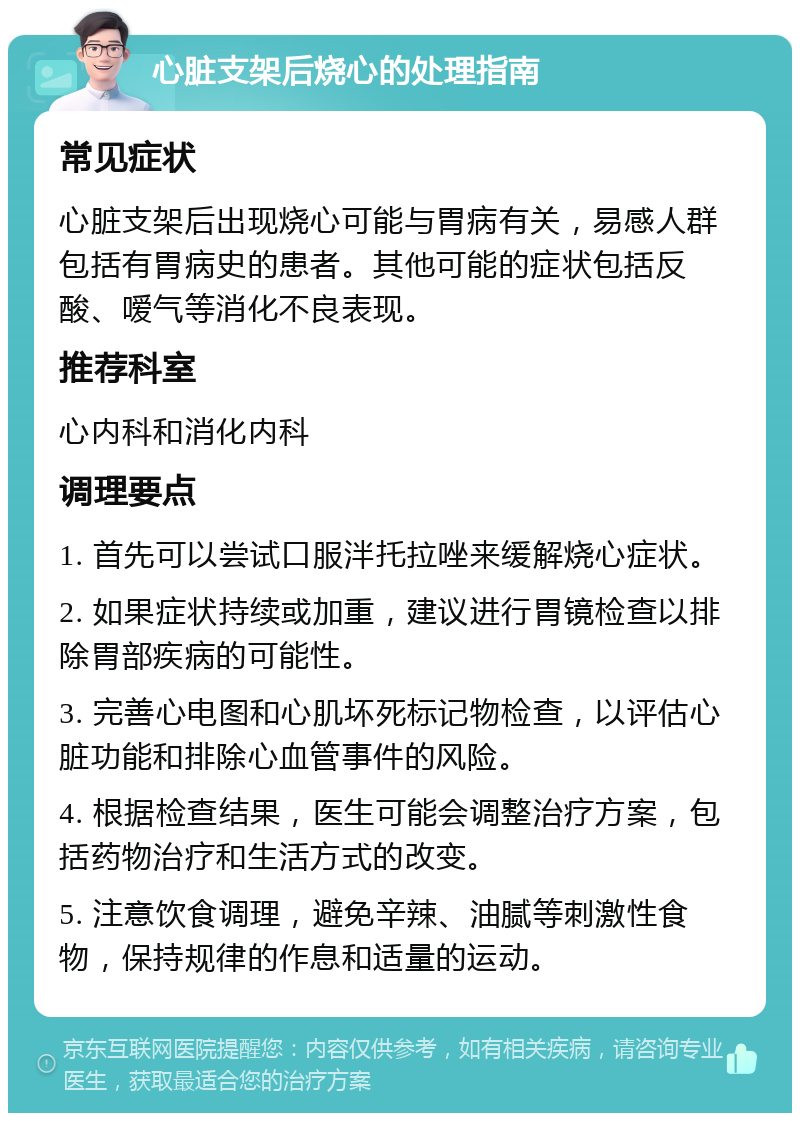 心脏支架后烧心的处理指南 常见症状 心脏支架后出现烧心可能与胃病有关，易感人群包括有胃病史的患者。其他可能的症状包括反酸、嗳气等消化不良表现。 推荐科室 心内科和消化内科 调理要点 1. 首先可以尝试口服泮托拉唑来缓解烧心症状。 2. 如果症状持续或加重，建议进行胃镜检查以排除胃部疾病的可能性。 3. 完善心电图和心肌坏死标记物检查，以评估心脏功能和排除心血管事件的风险。 4. 根据检查结果，医生可能会调整治疗方案，包括药物治疗和生活方式的改变。 5. 注意饮食调理，避免辛辣、油腻等刺激性食物，保持规律的作息和适量的运动。