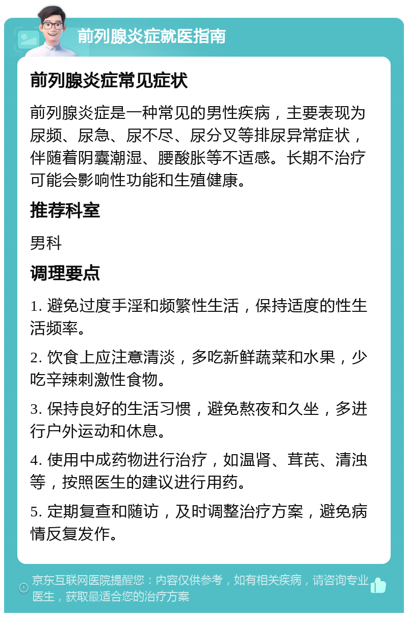 前列腺炎症就医指南 前列腺炎症常见症状 前列腺炎症是一种常见的男性疾病，主要表现为尿频、尿急、尿不尽、尿分叉等排尿异常症状，伴随着阴囊潮湿、腰酸胀等不适感。长期不治疗可能会影响性功能和生殖健康。 推荐科室 男科 调理要点 1. 避免过度手淫和频繁性生活，保持适度的性生活频率。 2. 饮食上应注意清淡，多吃新鲜蔬菜和水果，少吃辛辣刺激性食物。 3. 保持良好的生活习惯，避免熬夜和久坐，多进行户外运动和休息。 4. 使用中成药物进行治疗，如温肾、茸芪、清浊等，按照医生的建议进行用药。 5. 定期复查和随访，及时调整治疗方案，避免病情反复发作。