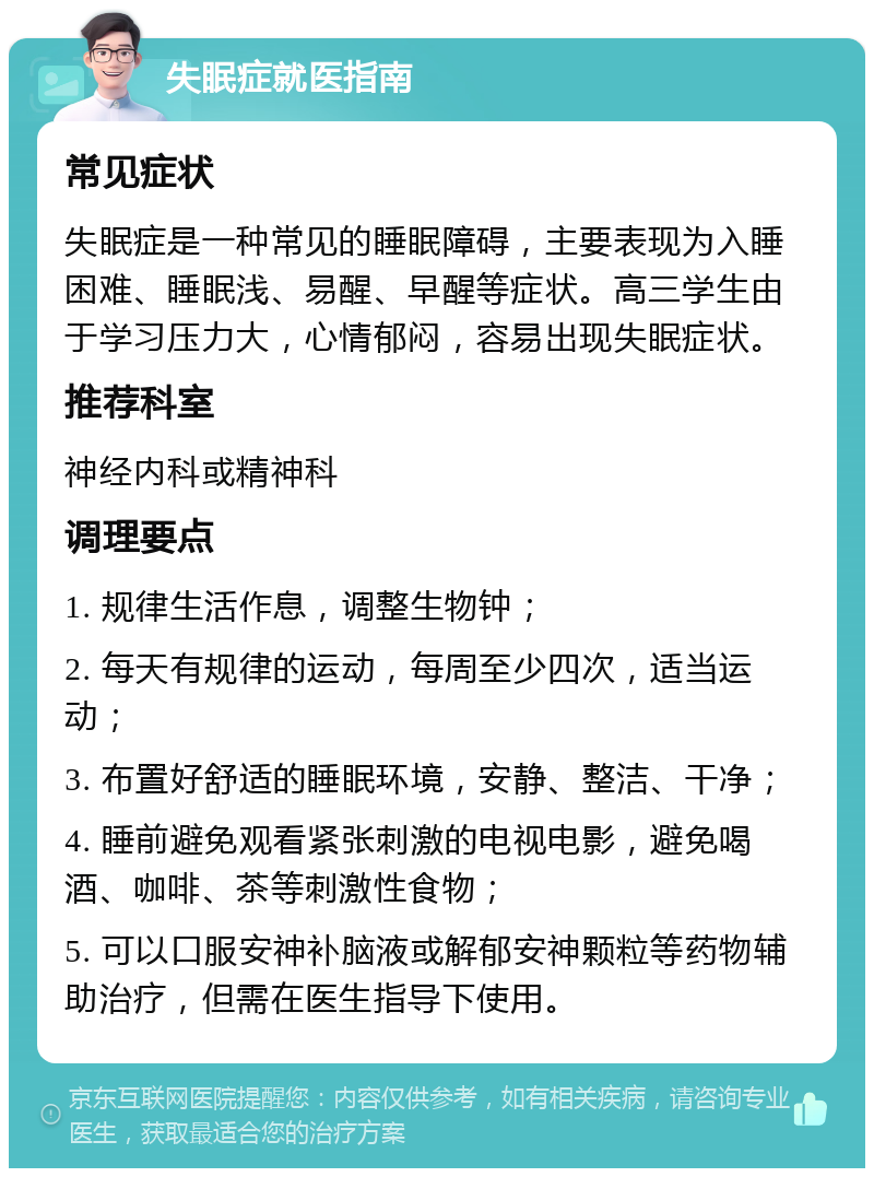 失眠症就医指南 常见症状 失眠症是一种常见的睡眠障碍，主要表现为入睡困难、睡眠浅、易醒、早醒等症状。高三学生由于学习压力大，心情郁闷，容易出现失眠症状。 推荐科室 神经内科或精神科 调理要点 1. 规律生活作息，调整生物钟； 2. 每天有规律的运动，每周至少四次，适当运动； 3. 布置好舒适的睡眠环境，安静、整洁、干净； 4. 睡前避免观看紧张刺激的电视电影，避免喝酒、咖啡、茶等刺激性食物； 5. 可以口服安神补脑液或解郁安神颗粒等药物辅助治疗，但需在医生指导下使用。