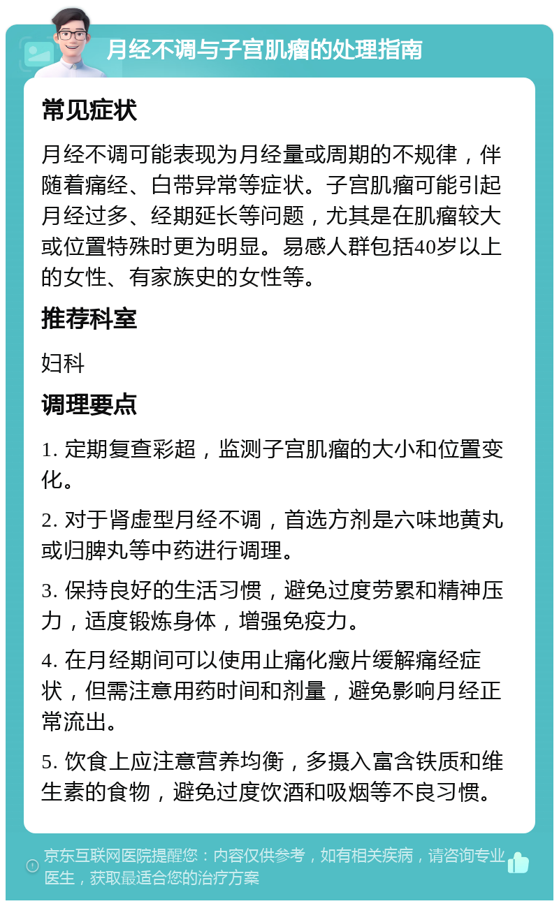 月经不调与子宫肌瘤的处理指南 常见症状 月经不调可能表现为月经量或周期的不规律，伴随着痛经、白带异常等症状。子宫肌瘤可能引起月经过多、经期延长等问题，尤其是在肌瘤较大或位置特殊时更为明显。易感人群包括40岁以上的女性、有家族史的女性等。 推荐科室 妇科 调理要点 1. 定期复查彩超，监测子宫肌瘤的大小和位置变化。 2. 对于肾虚型月经不调，首选方剂是六味地黄丸或归脾丸等中药进行调理。 3. 保持良好的生活习惯，避免过度劳累和精神压力，适度锻炼身体，增强免疫力。 4. 在月经期间可以使用止痛化㿂片缓解痛经症状，但需注意用药时间和剂量，避免影响月经正常流出。 5. 饮食上应注意营养均衡，多摄入富含铁质和维生素的食物，避免过度饮酒和吸烟等不良习惯。