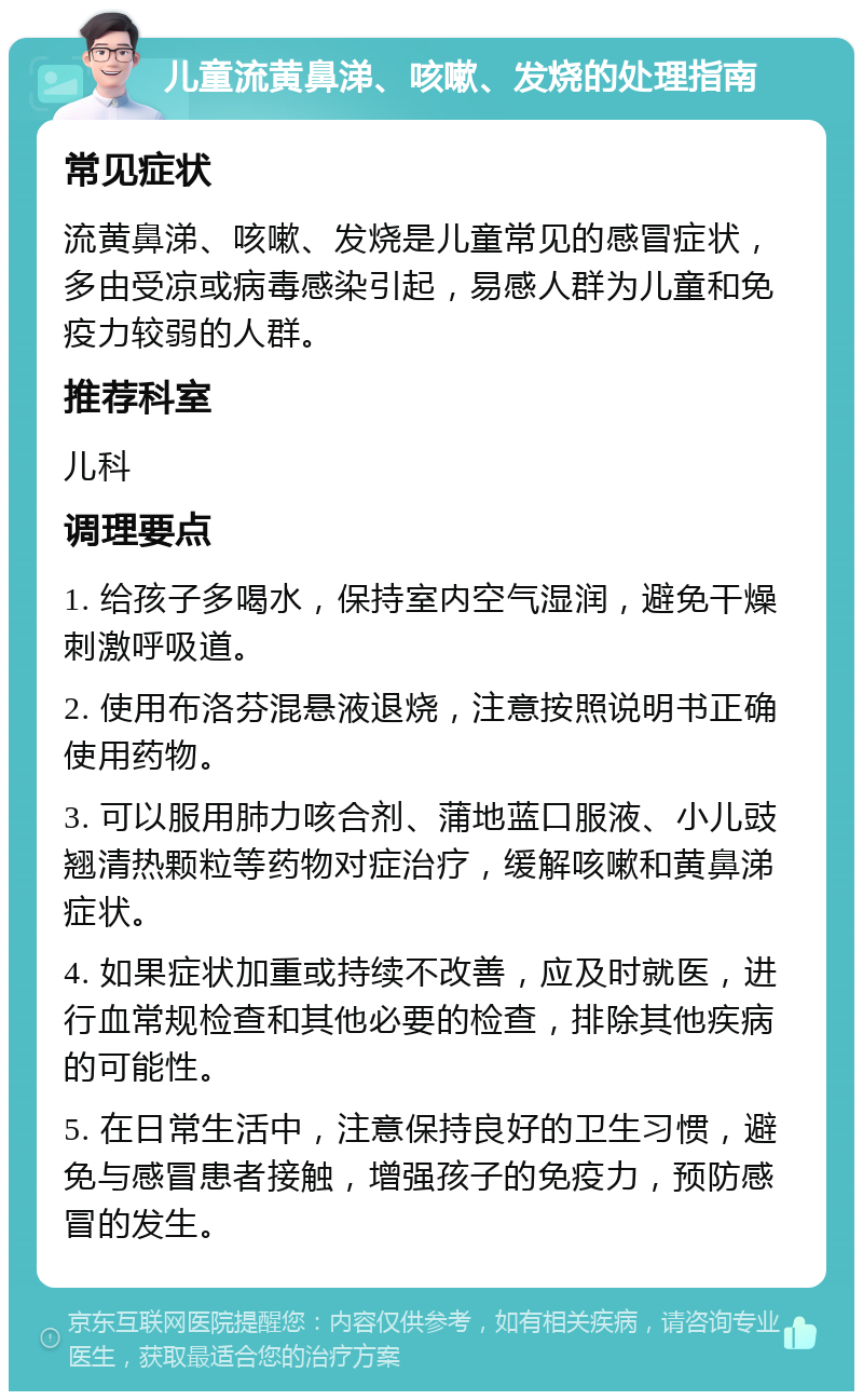 儿童流黄鼻涕、咳嗽、发烧的处理指南 常见症状 流黄鼻涕、咳嗽、发烧是儿童常见的感冒症状，多由受凉或病毒感染引起，易感人群为儿童和免疫力较弱的人群。 推荐科室 儿科 调理要点 1. 给孩子多喝水，保持室内空气湿润，避免干燥刺激呼吸道。 2. 使用布洛芬混悬液退烧，注意按照说明书正确使用药物。 3. 可以服用肺力咳合剂、蒲地蓝口服液、小儿豉翘清热颗粒等药物对症治疗，缓解咳嗽和黄鼻涕症状。 4. 如果症状加重或持续不改善，应及时就医，进行血常规检查和其他必要的检查，排除其他疾病的可能性。 5. 在日常生活中，注意保持良好的卫生习惯，避免与感冒患者接触，增强孩子的免疫力，预防感冒的发生。