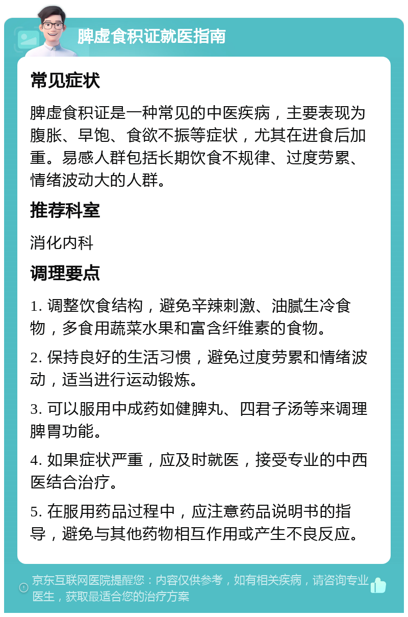 脾虚食积证就医指南 常见症状 脾虚食积证是一种常见的中医疾病，主要表现为腹胀、早饱、食欲不振等症状，尤其在进食后加重。易感人群包括长期饮食不规律、过度劳累、情绪波动大的人群。 推荐科室 消化内科 调理要点 1. 调整饮食结构，避免辛辣刺激、油腻生冷食物，多食用蔬菜水果和富含纤维素的食物。 2. 保持良好的生活习惯，避免过度劳累和情绪波动，适当进行运动锻炼。 3. 可以服用中成药如健脾丸、四君子汤等来调理脾胃功能。 4. 如果症状严重，应及时就医，接受专业的中西医结合治疗。 5. 在服用药品过程中，应注意药品说明书的指导，避免与其他药物相互作用或产生不良反应。