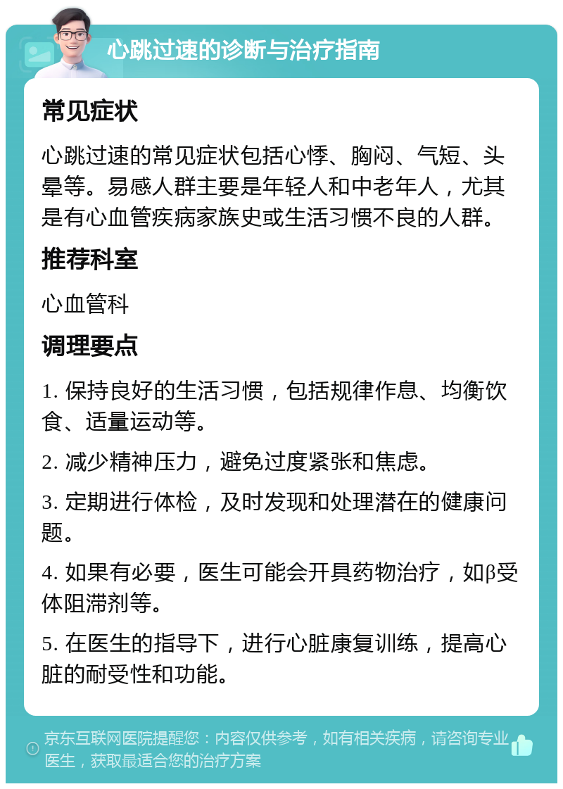 心跳过速的诊断与治疗指南 常见症状 心跳过速的常见症状包括心悸、胸闷、气短、头晕等。易感人群主要是年轻人和中老年人，尤其是有心血管疾病家族史或生活习惯不良的人群。 推荐科室 心血管科 调理要点 1. 保持良好的生活习惯，包括规律作息、均衡饮食、适量运动等。 2. 减少精神压力，避免过度紧张和焦虑。 3. 定期进行体检，及时发现和处理潜在的健康问题。 4. 如果有必要，医生可能会开具药物治疗，如β受体阻滞剂等。 5. 在医生的指导下，进行心脏康复训练，提高心脏的耐受性和功能。