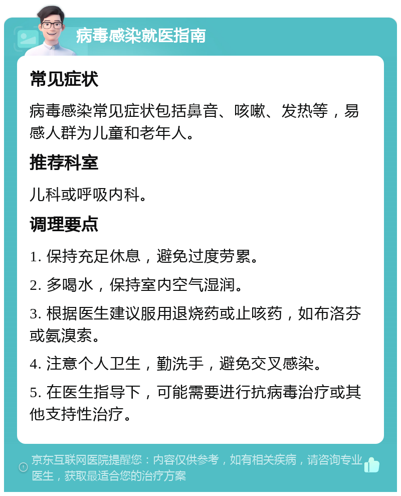 病毒感染就医指南 常见症状 病毒感染常见症状包括鼻音、咳嗽、发热等，易感人群为儿童和老年人。 推荐科室 儿科或呼吸内科。 调理要点 1. 保持充足休息，避免过度劳累。 2. 多喝水，保持室内空气湿润。 3. 根据医生建议服用退烧药或止咳药，如布洛芬或氨溴索。 4. 注意个人卫生，勤洗手，避免交叉感染。 5. 在医生指导下，可能需要进行抗病毒治疗或其他支持性治疗。