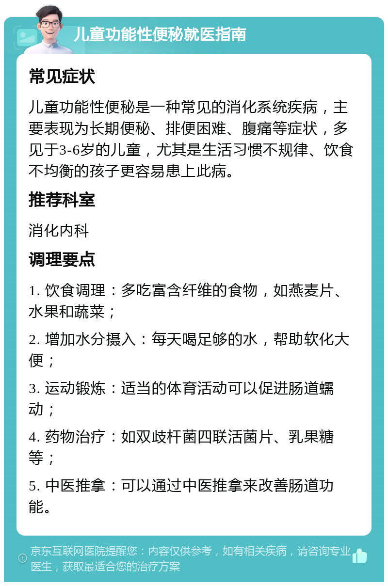 儿童功能性便秘就医指南 常见症状 儿童功能性便秘是一种常见的消化系统疾病，主要表现为长期便秘、排便困难、腹痛等症状，多见于3-6岁的儿童，尤其是生活习惯不规律、饮食不均衡的孩子更容易患上此病。 推荐科室 消化内科 调理要点 1. 饮食调理：多吃富含纤维的食物，如燕麦片、水果和蔬菜； 2. 增加水分摄入：每天喝足够的水，帮助软化大便； 3. 运动锻炼：适当的体育活动可以促进肠道蠕动； 4. 药物治疗：如双歧杆菌四联活菌片、乳果糖等； 5. 中医推拿：可以通过中医推拿来改善肠道功能。