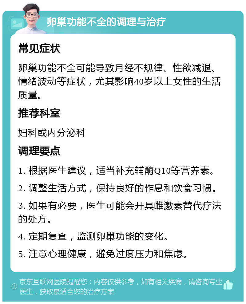 卵巢功能不全的调理与治疗 常见症状 卵巢功能不全可能导致月经不规律、性欲减退、情绪波动等症状，尤其影响40岁以上女性的生活质量。 推荐科室 妇科或内分泌科 调理要点 1. 根据医生建议，适当补充辅酶Q10等营养素。 2. 调整生活方式，保持良好的作息和饮食习惯。 3. 如果有必要，医生可能会开具雌激素替代疗法的处方。 4. 定期复查，监测卵巢功能的变化。 5. 注意心理健康，避免过度压力和焦虑。