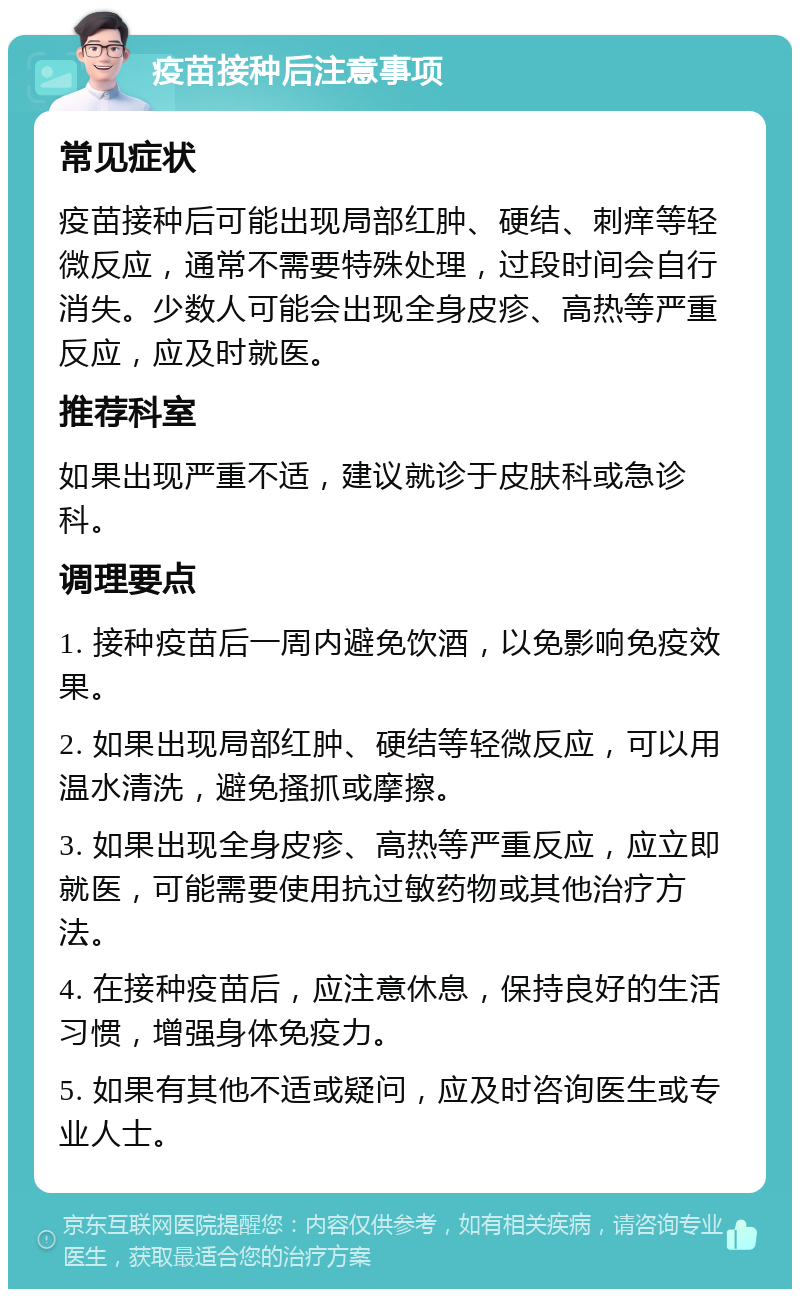 疫苗接种后注意事项 常见症状 疫苗接种后可能出现局部红肿、硬结、刺痒等轻微反应，通常不需要特殊处理，过段时间会自行消失。少数人可能会出现全身皮疹、高热等严重反应，应及时就医。 推荐科室 如果出现严重不适，建议就诊于皮肤科或急诊科。 调理要点 1. 接种疫苗后一周内避免饮酒，以免影响免疫效果。 2. 如果出现局部红肿、硬结等轻微反应，可以用温水清洗，避免搔抓或摩擦。 3. 如果出现全身皮疹、高热等严重反应，应立即就医，可能需要使用抗过敏药物或其他治疗方法。 4. 在接种疫苗后，应注意休息，保持良好的生活习惯，增强身体免疫力。 5. 如果有其他不适或疑问，应及时咨询医生或专业人士。