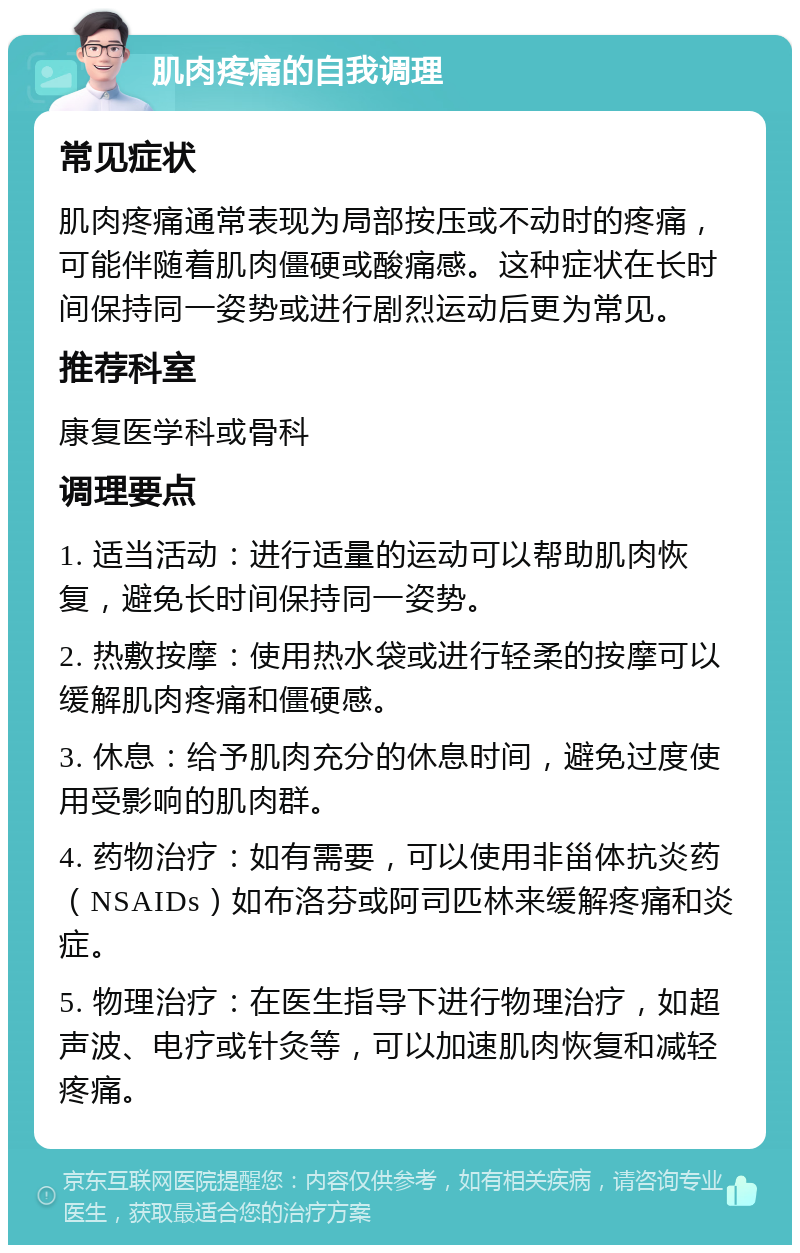 肌肉疼痛的自我调理 常见症状 肌肉疼痛通常表现为局部按压或不动时的疼痛，可能伴随着肌肉僵硬或酸痛感。这种症状在长时间保持同一姿势或进行剧烈运动后更为常见。 推荐科室 康复医学科或骨科 调理要点 1. 适当活动：进行适量的运动可以帮助肌肉恢复，避免长时间保持同一姿势。 2. 热敷按摩：使用热水袋或进行轻柔的按摩可以缓解肌肉疼痛和僵硬感。 3. 休息：给予肌肉充分的休息时间，避免过度使用受影响的肌肉群。 4. 药物治疗：如有需要，可以使用非甾体抗炎药（NSAIDs）如布洛芬或阿司匹林来缓解疼痛和炎症。 5. 物理治疗：在医生指导下进行物理治疗，如超声波、电疗或针灸等，可以加速肌肉恢复和减轻疼痛。