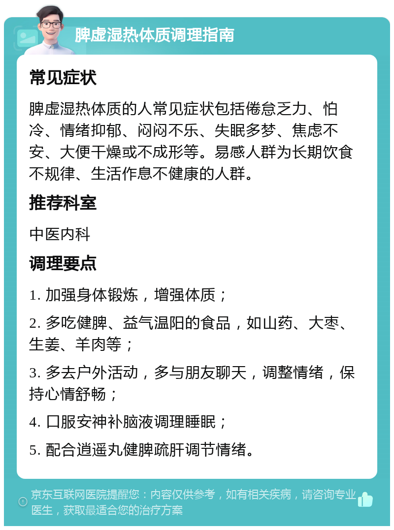 脾虚湿热体质调理指南 常见症状 脾虚湿热体质的人常见症状包括倦怠乏力、怕冷、情绪抑郁、闷闷不乐、失眠多梦、焦虑不安、大便干燥或不成形等。易感人群为长期饮食不规律、生活作息不健康的人群。 推荐科室 中医内科 调理要点 1. 加强身体锻炼，增强体质； 2. 多吃健脾、益气温阳的食品，如山药、大枣、生姜、羊肉等； 3. 多去户外活动，多与朋友聊天，调整情绪，保持心情舒畅； 4. 口服安神补脑液调理睡眠； 5. 配合逍遥丸健脾疏肝调节情绪。