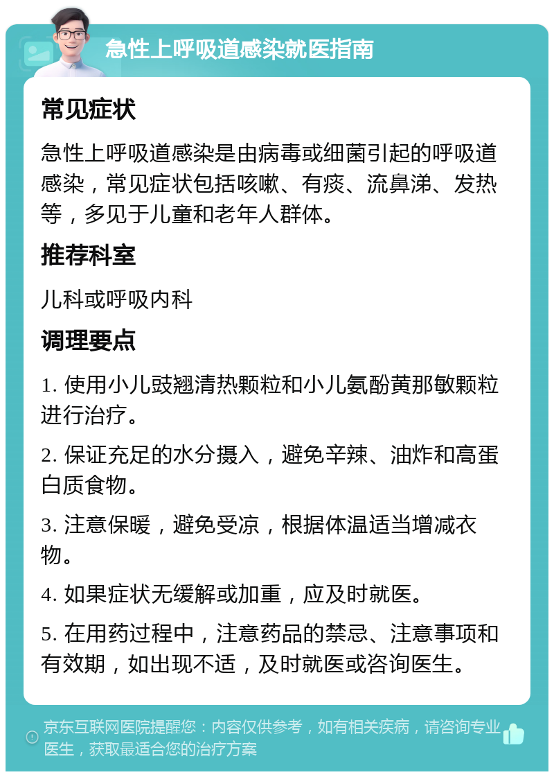 急性上呼吸道感染就医指南 常见症状 急性上呼吸道感染是由病毒或细菌引起的呼吸道感染，常见症状包括咳嗽、有痰、流鼻涕、发热等，多见于儿童和老年人群体。 推荐科室 儿科或呼吸内科 调理要点 1. 使用小儿豉翘清热颗粒和小儿氨酚黄那敏颗粒进行治疗。 2. 保证充足的水分摄入，避免辛辣、油炸和高蛋白质食物。 3. 注意保暖，避免受凉，根据体温适当增减衣物。 4. 如果症状无缓解或加重，应及时就医。 5. 在用药过程中，注意药品的禁忌、注意事项和有效期，如出现不适，及时就医或咨询医生。