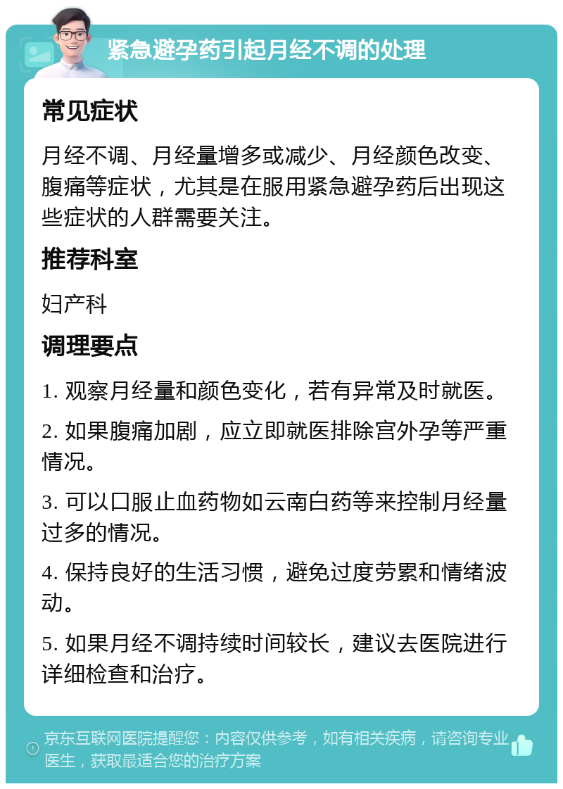 紧急避孕药引起月经不调的处理 常见症状 月经不调、月经量增多或减少、月经颜色改变、腹痛等症状，尤其是在服用紧急避孕药后出现这些症状的人群需要关注。 推荐科室 妇产科 调理要点 1. 观察月经量和颜色变化，若有异常及时就医。 2. 如果腹痛加剧，应立即就医排除宫外孕等严重情况。 3. 可以口服止血药物如云南白药等来控制月经量过多的情况。 4. 保持良好的生活习惯，避免过度劳累和情绪波动。 5. 如果月经不调持续时间较长，建议去医院进行详细检查和治疗。