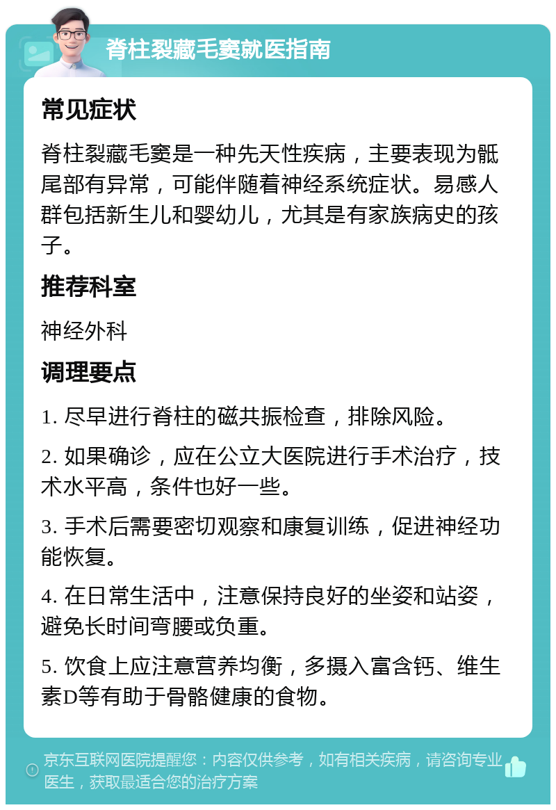 脊柱裂藏毛窦就医指南 常见症状 脊柱裂藏毛窦是一种先天性疾病，主要表现为骶尾部有异常，可能伴随着神经系统症状。易感人群包括新生儿和婴幼儿，尤其是有家族病史的孩子。 推荐科室 神经外科 调理要点 1. 尽早进行脊柱的磁共振检查，排除风险。 2. 如果确诊，应在公立大医院进行手术治疗，技术水平高，条件也好一些。 3. 手术后需要密切观察和康复训练，促进神经功能恢复。 4. 在日常生活中，注意保持良好的坐姿和站姿，避免长时间弯腰或负重。 5. 饮食上应注意营养均衡，多摄入富含钙、维生素D等有助于骨骼健康的食物。