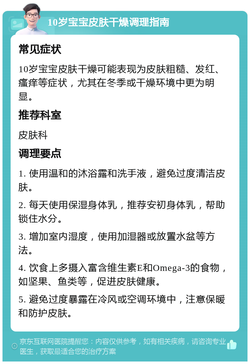 10岁宝宝皮肤干燥调理指南 常见症状 10岁宝宝皮肤干燥可能表现为皮肤粗糙、发红、瘙痒等症状，尤其在冬季或干燥环境中更为明显。 推荐科室 皮肤科 调理要点 1. 使用温和的沐浴露和洗手液，避免过度清洁皮肤。 2. 每天使用保湿身体乳，推荐安初身体乳，帮助锁住水分。 3. 增加室内湿度，使用加湿器或放置水盆等方法。 4. 饮食上多摄入富含维生素E和Omega-3的食物，如坚果、鱼类等，促进皮肤健康。 5. 避免过度暴露在冷风或空调环境中，注意保暖和防护皮肤。