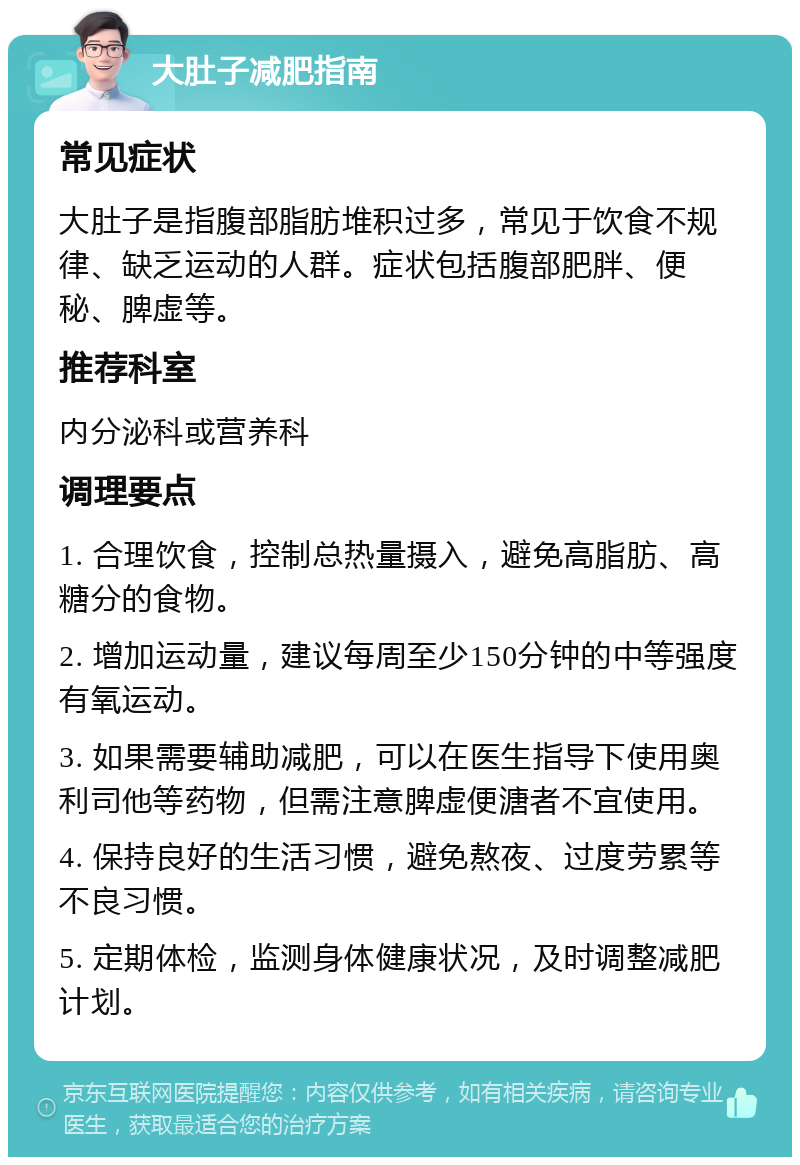 大肚子减肥指南 常见症状 大肚子是指腹部脂肪堆积过多，常见于饮食不规律、缺乏运动的人群。症状包括腹部肥胖、便秘、脾虚等。 推荐科室 内分泌科或营养科 调理要点 1. 合理饮食，控制总热量摄入，避免高脂肪、高糖分的食物。 2. 增加运动量，建议每周至少150分钟的中等强度有氧运动。 3. 如果需要辅助减肥，可以在医生指导下使用奥利司他等药物，但需注意脾虚便溏者不宜使用。 4. 保持良好的生活习惯，避免熬夜、过度劳累等不良习惯。 5. 定期体检，监测身体健康状况，及时调整减肥计划。