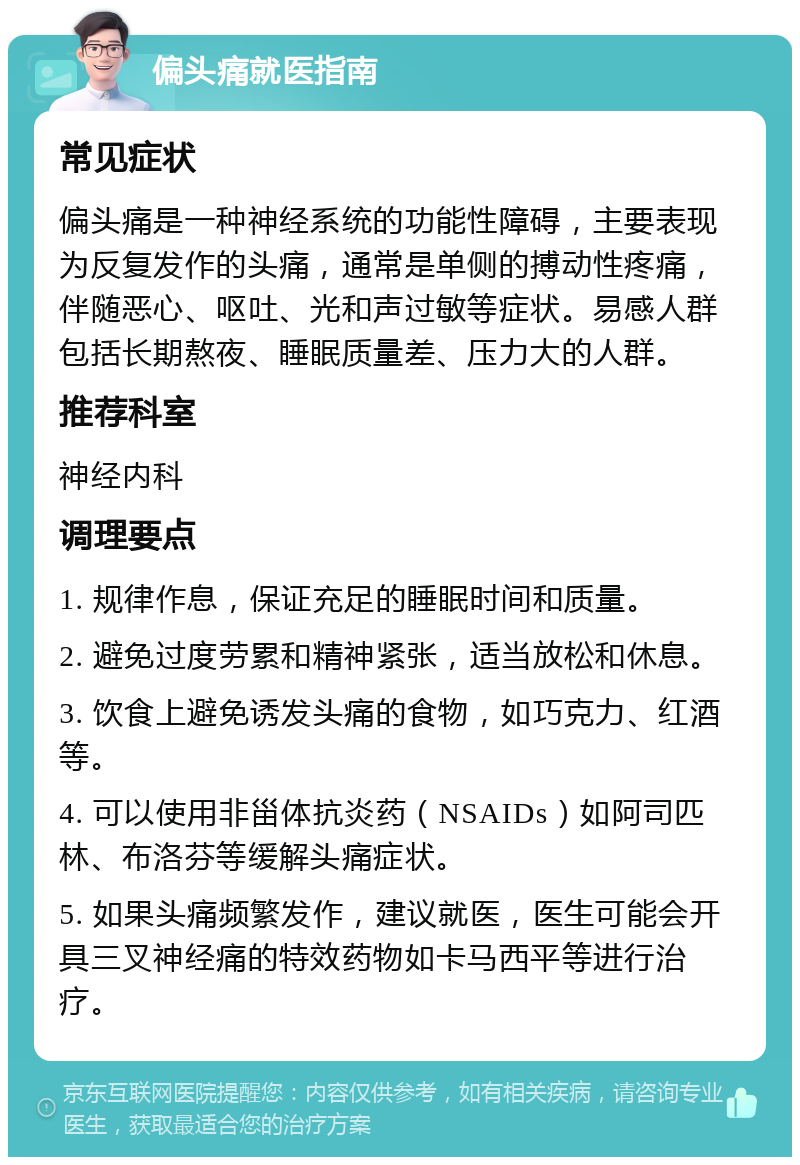 偏头痛就医指南 常见症状 偏头痛是一种神经系统的功能性障碍，主要表现为反复发作的头痛，通常是单侧的搏动性疼痛，伴随恶心、呕吐、光和声过敏等症状。易感人群包括长期熬夜、睡眠质量差、压力大的人群。 推荐科室 神经内科 调理要点 1. 规律作息，保证充足的睡眠时间和质量。 2. 避免过度劳累和精神紧张，适当放松和休息。 3. 饮食上避免诱发头痛的食物，如巧克力、红酒等。 4. 可以使用非甾体抗炎药（NSAIDs）如阿司匹林、布洛芬等缓解头痛症状。 5. 如果头痛频繁发作，建议就医，医生可能会开具三叉神经痛的特效药物如卡马西平等进行治疗。