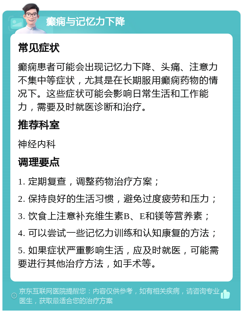 癫痫与记忆力下降 常见症状 癫痫患者可能会出现记忆力下降、头痛、注意力不集中等症状，尤其是在长期服用癫痫药物的情况下。这些症状可能会影响日常生活和工作能力，需要及时就医诊断和治疗。 推荐科室 神经内科 调理要点 1. 定期复查，调整药物治疗方案； 2. 保持良好的生活习惯，避免过度疲劳和压力； 3. 饮食上注意补充维生素B、E和镁等营养素； 4. 可以尝试一些记忆力训练和认知康复的方法； 5. 如果症状严重影响生活，应及时就医，可能需要进行其他治疗方法，如手术等。