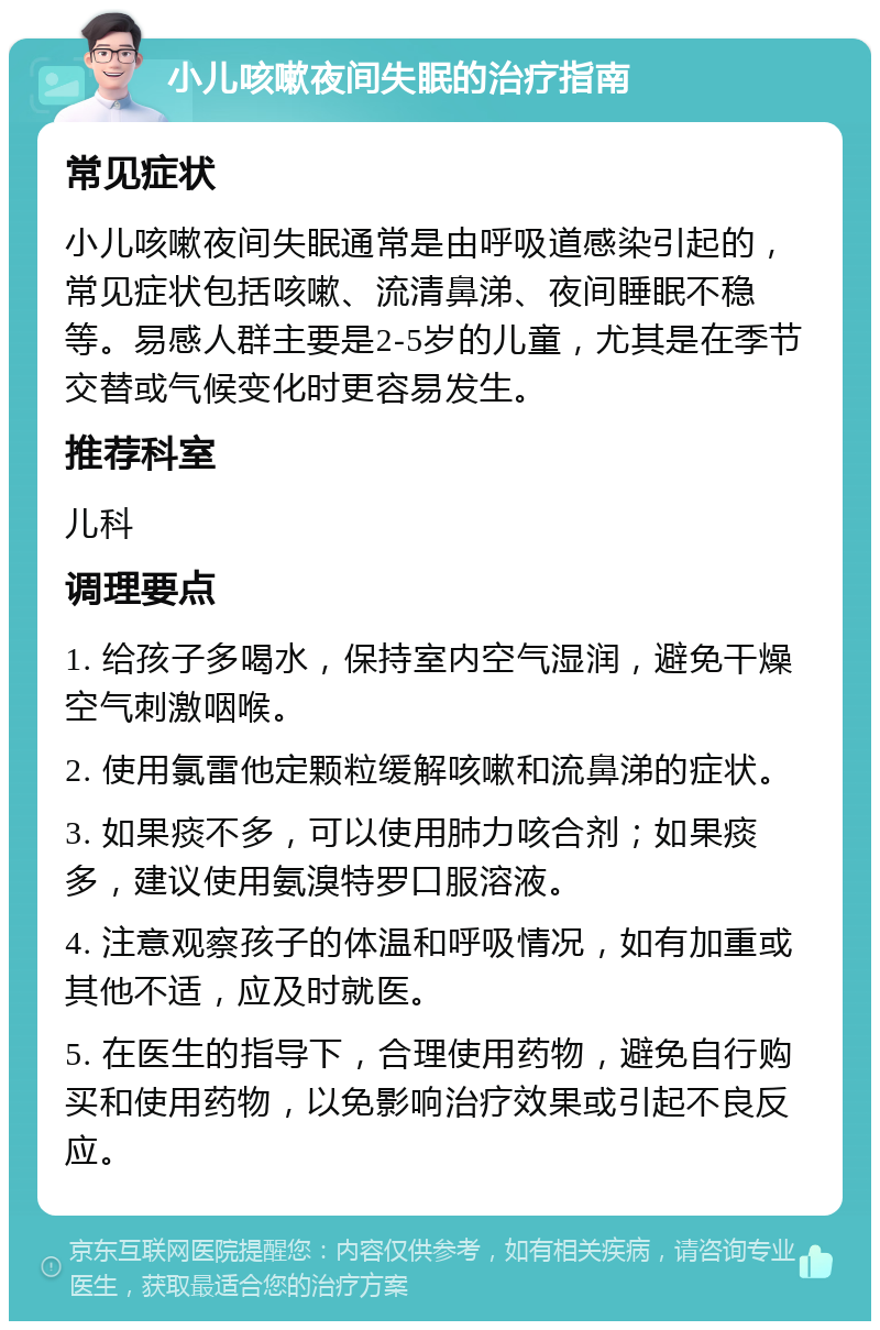 小儿咳嗽夜间失眠的治疗指南 常见症状 小儿咳嗽夜间失眠通常是由呼吸道感染引起的，常见症状包括咳嗽、流清鼻涕、夜间睡眠不稳等。易感人群主要是2-5岁的儿童，尤其是在季节交替或气候变化时更容易发生。 推荐科室 儿科 调理要点 1. 给孩子多喝水，保持室内空气湿润，避免干燥空气刺激咽喉。 2. 使用氯雷他定颗粒缓解咳嗽和流鼻涕的症状。 3. 如果痰不多，可以使用肺力咳合剂；如果痰多，建议使用氨溴特罗口服溶液。 4. 注意观察孩子的体温和呼吸情况，如有加重或其他不适，应及时就医。 5. 在医生的指导下，合理使用药物，避免自行购买和使用药物，以免影响治疗效果或引起不良反应。