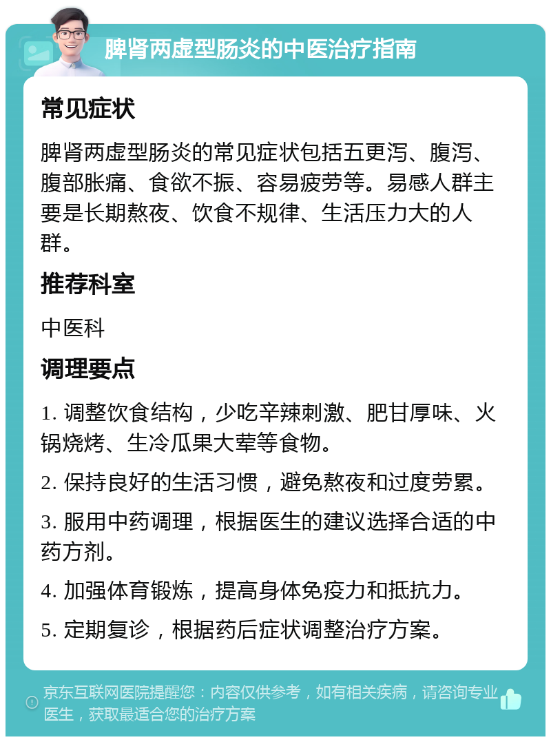 脾肾两虚型肠炎的中医治疗指南 常见症状 脾肾两虚型肠炎的常见症状包括五更泻、腹泻、腹部胀痛、食欲不振、容易疲劳等。易感人群主要是长期熬夜、饮食不规律、生活压力大的人群。 推荐科室 中医科 调理要点 1. 调整饮食结构，少吃辛辣刺激、肥甘厚味、火锅烧烤、生冷瓜果大荤等食物。 2. 保持良好的生活习惯，避免熬夜和过度劳累。 3. 服用中药调理，根据医生的建议选择合适的中药方剂。 4. 加强体育锻炼，提高身体免疫力和抵抗力。 5. 定期复诊，根据药后症状调整治疗方案。