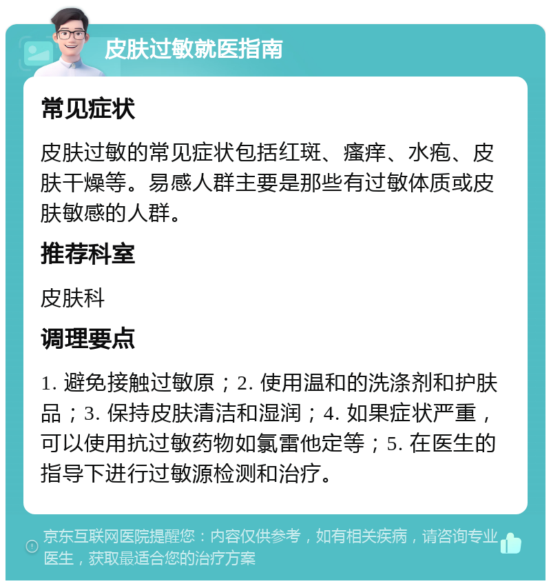 皮肤过敏就医指南 常见症状 皮肤过敏的常见症状包括红斑、瘙痒、水疱、皮肤干燥等。易感人群主要是那些有过敏体质或皮肤敏感的人群。 推荐科室 皮肤科 调理要点 1. 避免接触过敏原；2. 使用温和的洗涤剂和护肤品；3. 保持皮肤清洁和湿润；4. 如果症状严重，可以使用抗过敏药物如氯雷他定等；5. 在医生的指导下进行过敏源检测和治疗。